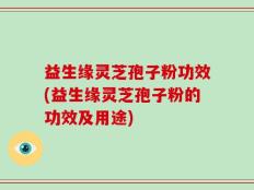 益生缘灵芝孢子粉功效(益生缘灵芝孢子粉的功效及用途)