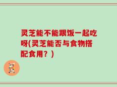 灵芝能不能跟饭一起吃呀(灵芝能否与食物搭配食用？)