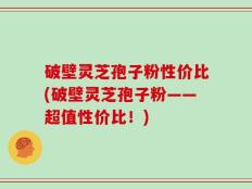 破壁灵芝孢子粉性价比(破壁灵芝孢子粉——超值性价比！)