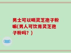 男士可以喝灵芝孢子粉嘛(男人可饮用灵芝孢子粉吗？)