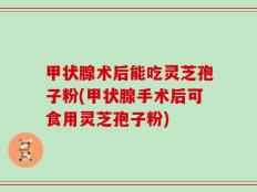 甲状腺术后能吃灵芝孢子粉(甲状腺手术后可食用灵芝孢子粉)