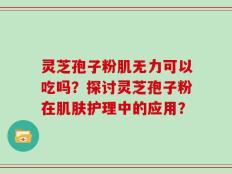 灵芝孢子粉肌无力可以吃吗？探讨灵芝孢子粉在肌肤护理中的应用？