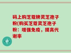 码上购芝蔻牌灵芝孢子粉(购买芝蔻灵芝孢子粉：增强免疫，提高代谢率