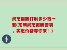 灵芝面膜订制多少钱一套(定制灵芝面膜套装，实惠价格等你来！)