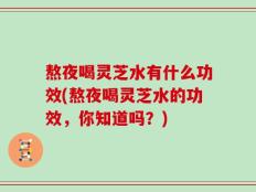 熬夜喝灵芝水有什么功效(熬夜喝灵芝水的功效，你知道吗？)