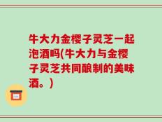 牛大力金樱子灵芝一起泡酒吗(牛大力与金樱子灵芝共同酿制的美味酒。)