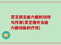 灵芝调五脏六腑的功效与作用(灵芝提升五脏六腑功能的疗效)