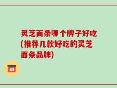 灵芝面条哪个牌子好吃(推荐几款好吃的灵芝面条品牌)