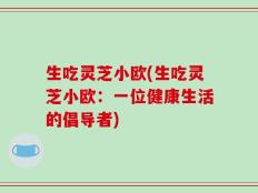 生吃灵芝小欧(生吃灵芝小欧：一位健康生活的倡导者)
