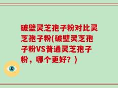破壁灵芝孢子粉对比灵芝孢子粉(破壁灵芝孢子粉VS普通灵芝孢子粉，哪个更好？)
