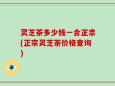 灵芝茶多少钱一合正宗(正宗灵芝茶价格查询)