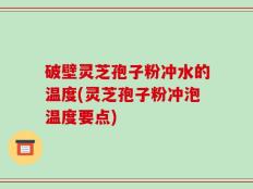 破壁灵芝孢子粉冲水的温度(灵芝孢子粉冲泡温度要点)