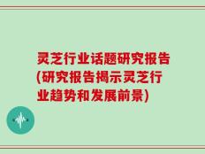 灵芝行业话题研究报告(研究报告揭示灵芝行业趋势和发展前景)
