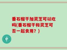 番石榴干加灵芝可以吃吗(番石榴干和灵芝可否一起食用？)