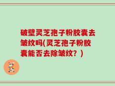 破壁灵芝孢子粉胶囊去皱纹吗(灵芝孢子粉胶囊能否去除皱纹？)