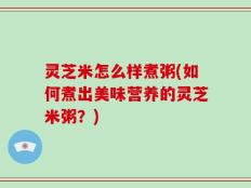 灵芝米怎么样煮粥(如何煮出美味营养的灵芝米粥？)