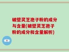 破壁灵芝孢子粉的成分与含量(破壁灵芝孢子粉的成分和含量解析)