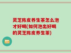 灵芝陈皮养生茶怎么泡才好喝(如何泡出好喝的灵芝陈皮养生茶)