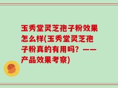玉秀堂灵芝孢子粉效果怎么样(玉秀堂灵芝孢子粉真的有用吗？——产品效果考察)
