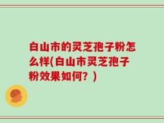 白山市的灵芝孢子粉怎么样(白山市灵芝孢子粉效果如何？)