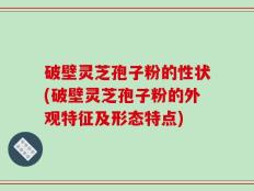 破壁灵芝孢子粉的性状(破壁灵芝孢子粉的外观特征及形态特点)