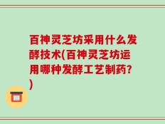 百神灵芝坊采用什么发酵技术(百神灵芝坊运用哪种发酵工艺制药？)