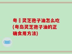 粤嶶灵芝孢子油怎么吃(粤岛灵芝孢子油的正确食用方法)