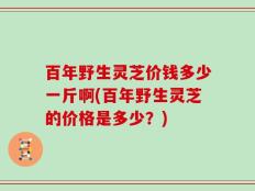 百年野生灵芝价钱多少一斤啊(百年野生灵芝的价格是多少？)