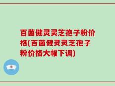 百菌健灵灵芝孢子粉价格(百菌健灵灵芝孢子粉价格大幅下调)