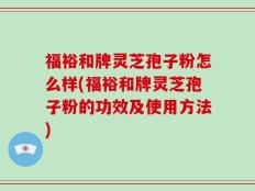 福裕和牌灵芝孢子粉怎么样(福裕和牌灵芝孢子粉的功效及使用方法)