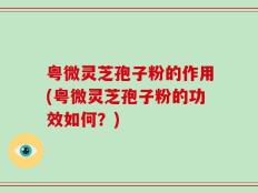 粤微灵芝孢子粉的作用(粤微灵芝孢子粉的功效如何？)