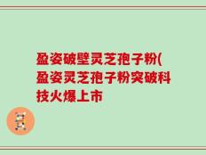 盈姿破壁灵芝孢子粉(盈姿灵芝孢子粉突破科技火爆上市