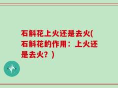 石斛花上火还是去火(石斛花的作用：上火还是去火？)