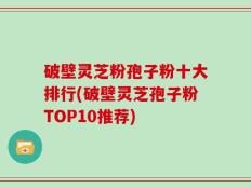破壁灵芝粉孢子粉十大排行(破壁灵芝孢子粉TOP10推荐)