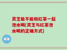 灵芝能不能和红茶一起泡水喝(灵芝与红茶泡水喝的正确方式)