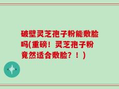 破壁灵芝孢子粉能敷脸吗(重磅！灵芝孢子粉竟然适合敷脸？！)