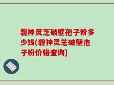 磐神灵芝破壁孢子粉多少钱(磐神灵芝破壁孢子粉价格查询)