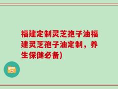 福建定制灵芝孢子油福建灵芝孢子油定制，养生保健必备)