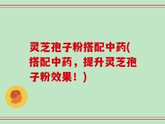灵芝孢子粉搭配中药(搭配中药，提升灵芝孢子粉效果！)