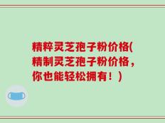 精粹灵芝孢子粉价格(精制灵芝孢子粉价格，你也能轻松拥有！)
