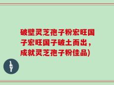 破壁灵芝孢子粉宏旺国子宏旺国子破土而出，成就灵芝孢子粉佳品)