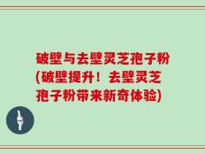 破壁与去壁灵芝孢子粉(破壁提升！去壁灵芝孢子粉带来新奇体验)