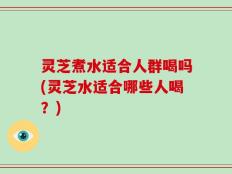 灵芝煮水适合人群喝吗(灵芝水适合哪些人喝？)