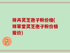 祥卉灵芝孢子粉价格(祥草堂灵芝孢子粉价格报价)