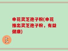 申花灵芝孢子粉(申花推出灵芝孢子粉，有益健康)