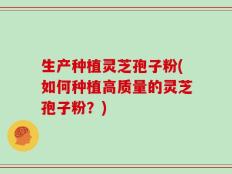 生产种植灵芝孢子粉(如何种植高质量的灵芝孢子粉？)