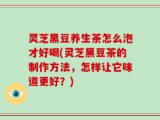灵芝黑豆养生茶怎么泡才好喝(灵芝黑豆茶的制作方法，怎样让它味道更好？)