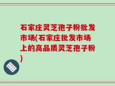 石家庄灵芝孢子粉批发市场(石家庄批发市场上的高品质灵芝孢子粉)