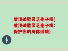 盾顶破壁灵芝孢子粉(盾顶破壁灵芝孢子粉：保护你的身体健康)