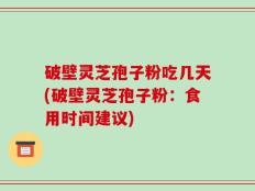 破壁灵芝孢子粉吃几天(破壁灵芝孢子粉：食用时间建议)